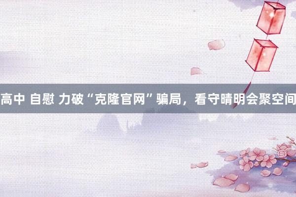 高中 自慰 力破“克隆官网”骗局，看守晴明会聚空间