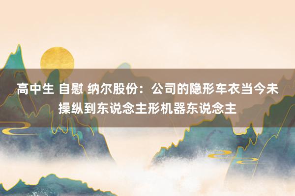 高中生 自慰 纳尔股份：公司的隐形车衣当今未操纵到东说念主形机器东说念主