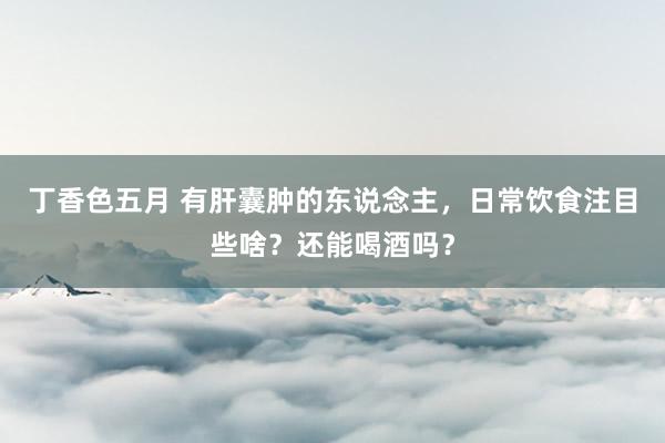 丁香色五月 有肝囊肿的东说念主，日常饮食注目些啥？还能喝酒吗？