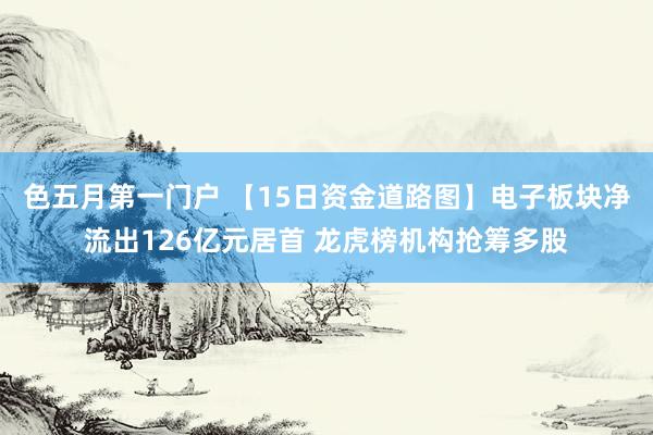 色五月第一门户 【15日资金道路图】电子板块净流出126亿元居首 龙虎榜机构抢筹多股