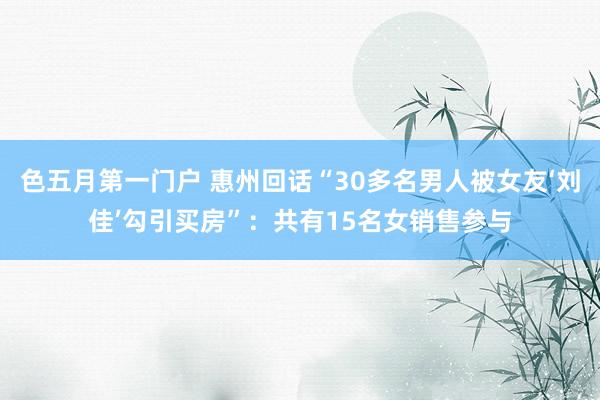 色五月第一门户 惠州回话“30多名男人被女友‘刘佳’勾引买房”：共有15名女销售参与
