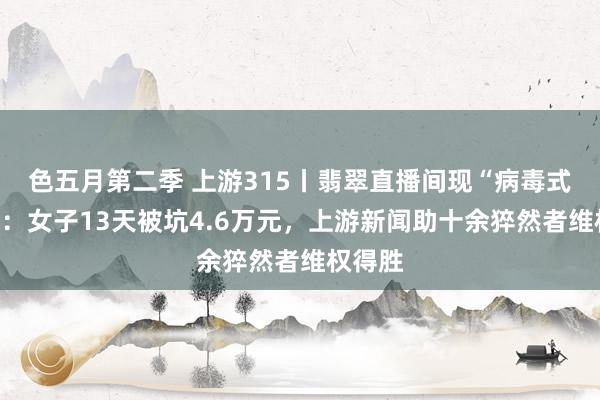 色五月第二季 上游315丨翡翠直播间现“病毒式倾销”：女子13天被坑4.6万元，上游新闻助十余猝然者维权得胜