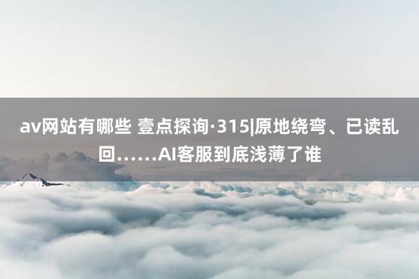 av网站有哪些 壹点探询·315|原地绕弯、已读乱回……AI客服到底浅薄了谁