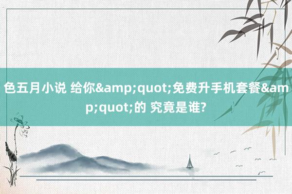 色五月小说 给你&quot;免费升手机套餐&quot;的 究竟是谁?