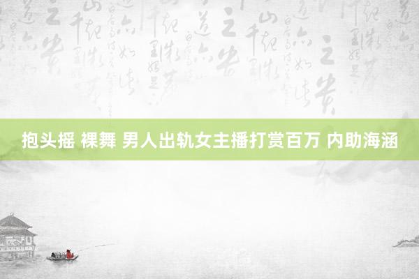 抱头摇 裸舞 男人出轨女主播打赏百万 内助海涵
