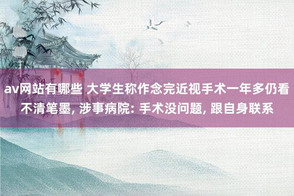 av网站有哪些 大学生称作念完近视手术一年多仍看不清笔墨， 涉事病院: 手术没问题， 跟自身联系