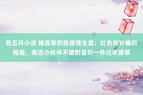 色五月小说 褚真挚的旅居慢生涯:红色钩针编织短袖,南边小伙伴不错酌量织一件过年穿哦