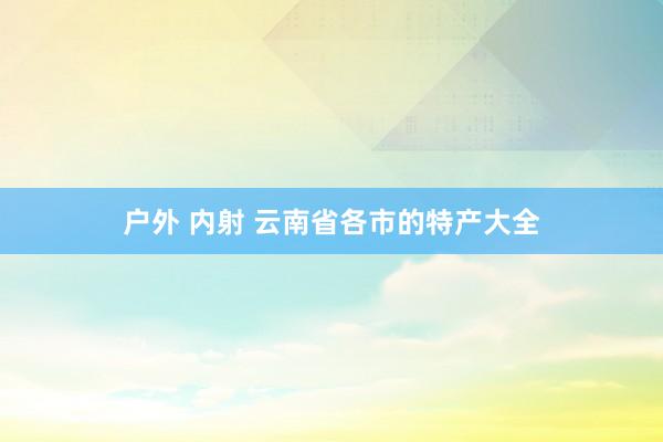 户外 内射 云南省各市的特产大全