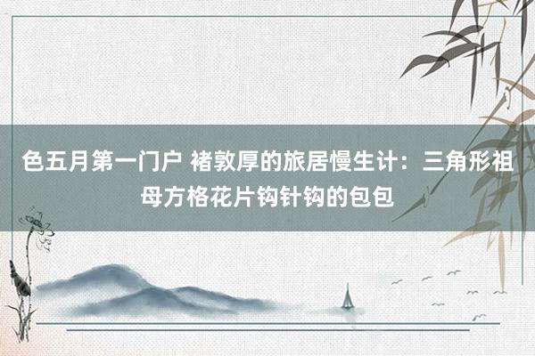 色五月第一门户 褚敦厚的旅居慢生计：三角形祖母方格花片钩针钩的包包