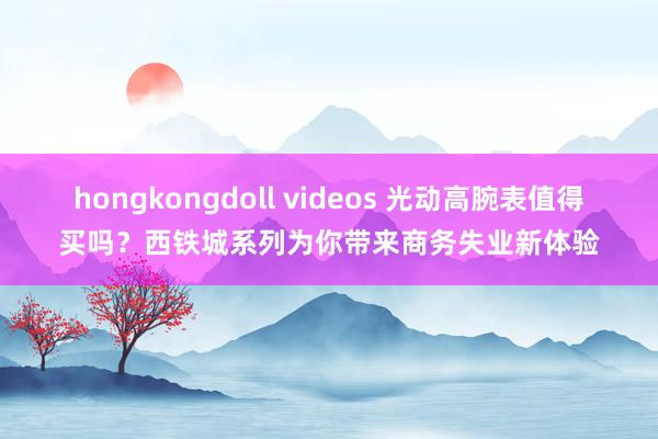 hongkongdoll videos 光动高腕表值得买吗？西铁城系列为你带来商务失业新体验