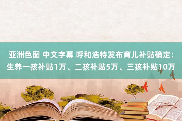 亚洲色图 中文字幕 呼和浩特发布育儿补贴确定：生养一孩补贴1万、二孩补贴5万、三孩补贴10万