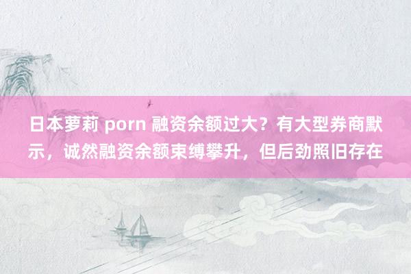 日本萝莉 porn 融资余额过大？有大型券商默示，诚然融资余额束缚攀升，但后劲照旧存在