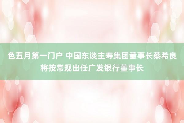 色五月第一门户 中国东谈主寿集团董事长蔡希良将按常规出任广发银行董事长