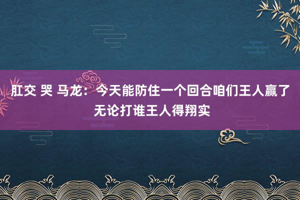 肛交 哭 马龙:今天能防住一个回合咱们王人赢了 无论打谁王人得翔实