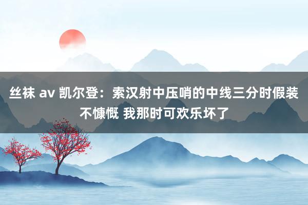 丝袜 av 凯尔登：索汉射中压哨的中线三分时假装不慷慨 我那时可欢乐坏了