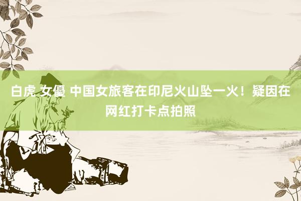 白虎 女優 中国女旅客在印尼火山坠一火！疑因在网红打卡点拍照