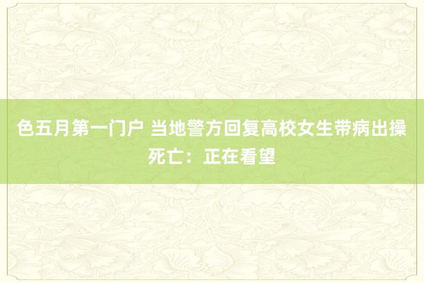 色五月第一门户 当地警方回复高校女生带病出操死亡：正在看望