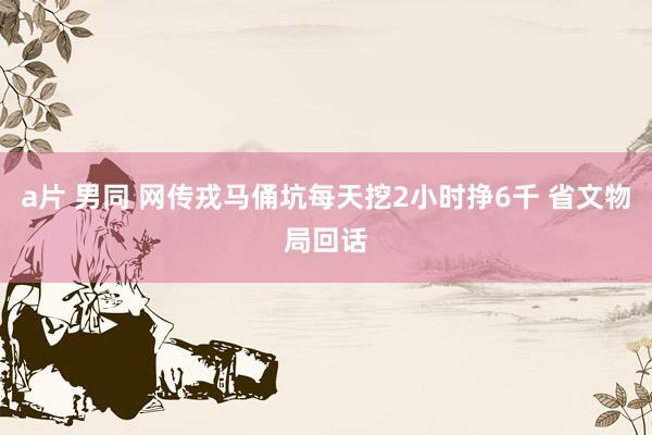 a片 男同 网传戎马俑坑每天挖2小时挣6千 省文物局回话