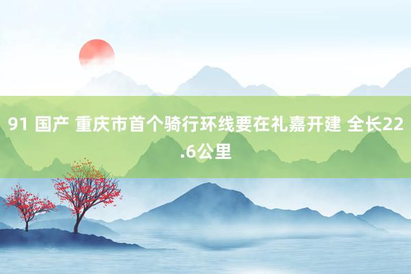 91 国产 重庆市首个骑行环线要在礼嘉开建 全长22.6公里
