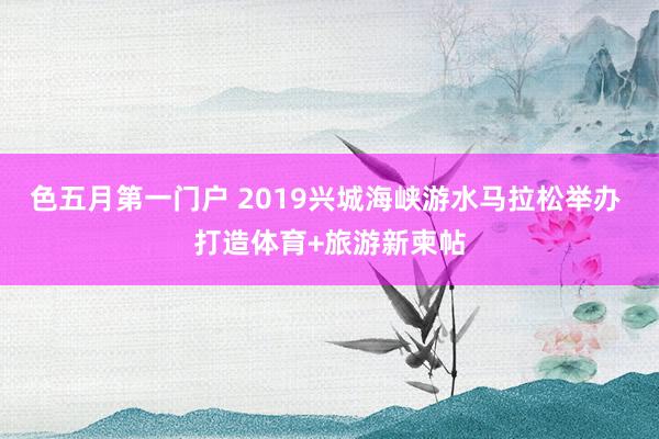 色五月第一门户 2019兴城海峡游水马拉松举办 打造体育+旅游新柬帖
