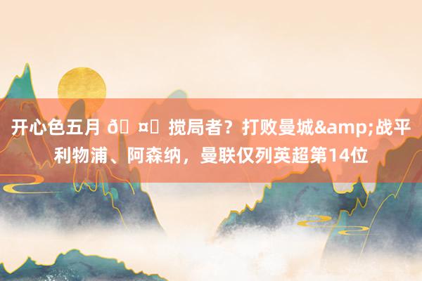开心色五月 🤔搅局者？打败曼城&战平利物浦、阿森纳，曼联仅列英超第14位