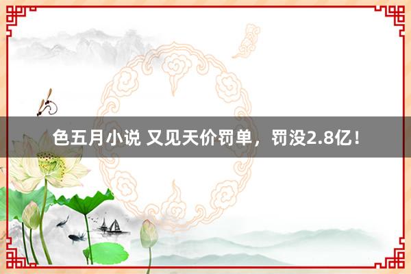 色五月小说 又见天价罚单，罚没2.8亿！