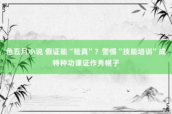 色五月小说 假证能“验真”？警惕“技能培训”成特种功课证作秀幌子