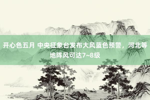 开心色五月 中央征象台发布大风蓝色预警，河北等地阵风可达7~8级