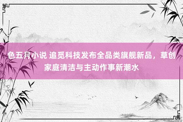 色五月小说 追觅科技发布全品类旗舰新品，草创家庭清洁与主动作事新潮水
