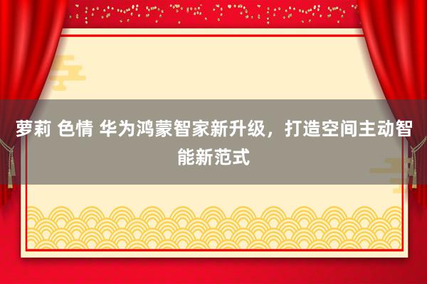 萝莉 色情 华为鸿蒙智家新升级，打造空间主动智能新范式
