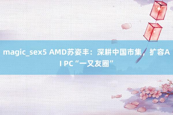 magic_sex5 AMD苏姿丰：深耕中国市集，扩容AI PC“一又友圈”