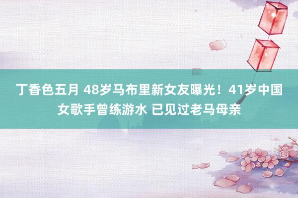 丁香色五月 48岁马布里新女友曝光！41岁中国女歌手曾练游水 已见过老马母亲