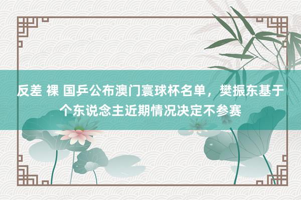 反差 裸 国乒公布澳门寰球杯名单，樊振东基于个东说念主近期情况决定不参赛