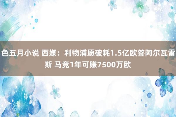 色五月小说 西媒：利物浦愿破耗1.5亿欧签阿尔瓦雷斯 马竞1年可赚7500万欧
