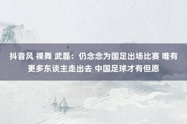 抖音风 裸舞 武磊：仍念念为国足出场比赛 唯有更多东谈主走出去 中国足球才有但愿