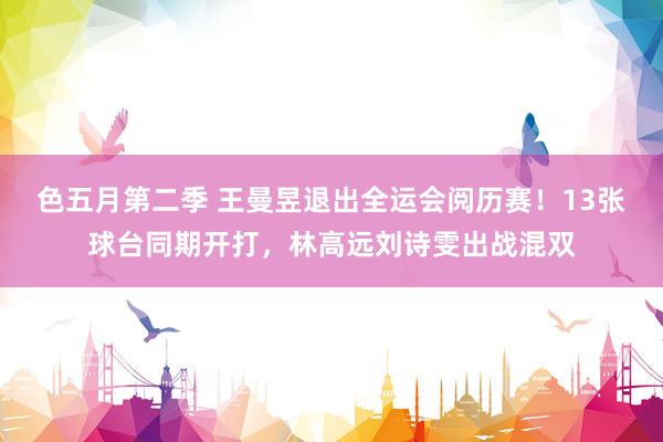色五月第二季 王曼昱退出全运会阅历赛！13张球台同期开打，林高远刘诗雯出战混双