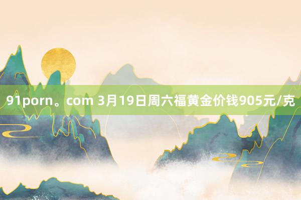 91porn。com 3月19日周六福黄金价钱905元/克
