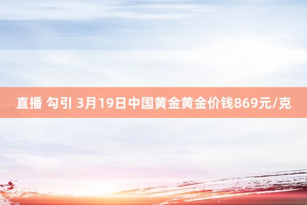 直播 勾引 3月19日中国黄金黄金价钱869元/克