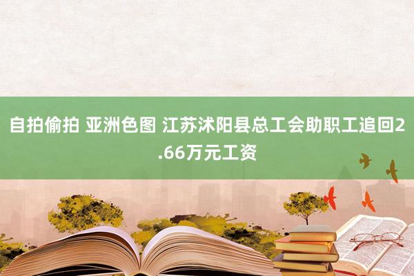 自拍偷拍 亚洲色图 江苏沭阳县总工会助职工追回2.66万元工资