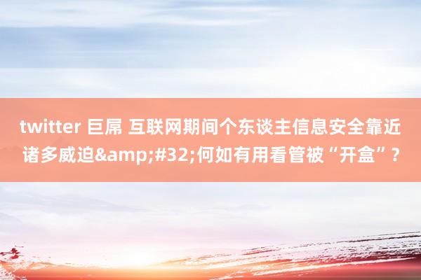 twitter 巨屌 互联网期间个东谈主信息安全靠近诸多威迫&#32;何如有用看管被“开盒”？