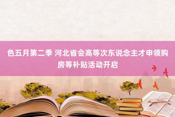 色五月第二季 河北省会高等次东说念主才申领购房等补贴活动开启