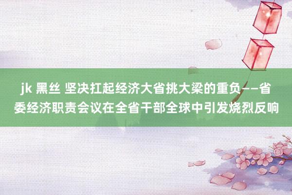 jk 黑丝 坚决扛起经济大省挑大梁的重负——省委经济职责会议在全省干部全球中引发烧烈反响