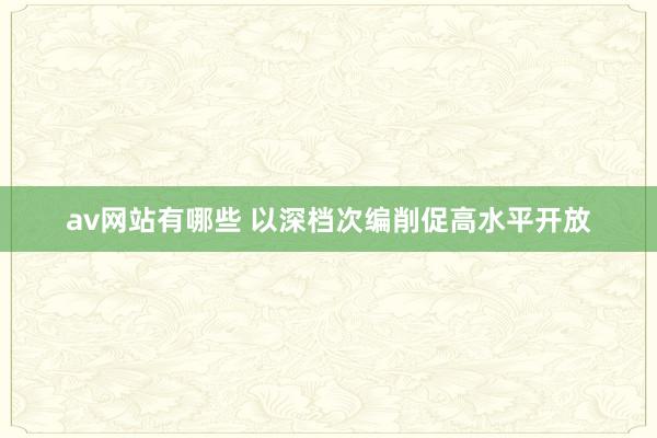 av网站有哪些 以深档次编削促高水平开放