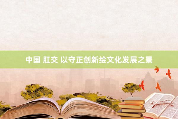 中国 肛交 以守正创新绘文化发展之景