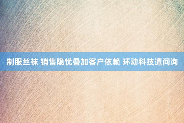 制服丝袜 销售隐忧叠加客户依赖 环动科技遭问询