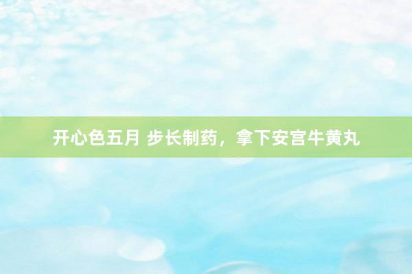 开心色五月 步长制药，拿下安宫牛黄丸