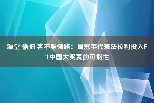 澡堂 偷拍 客不雅领路：周冠宇代表法拉利投入F1中国大奖赛的可能性