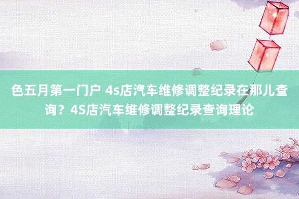 色五月第一门户 4s店汽车维修调整纪录在那儿查询？4S店汽车维修调整纪录查询理论
