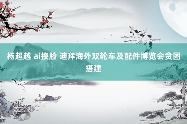 杨超越 ai换脸 迪拜海外双轮车及配件博览会贪图搭建