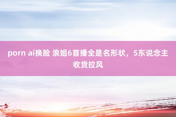 porn ai换脸 浪姐6首播全是名形状，5东说念主收货拉风